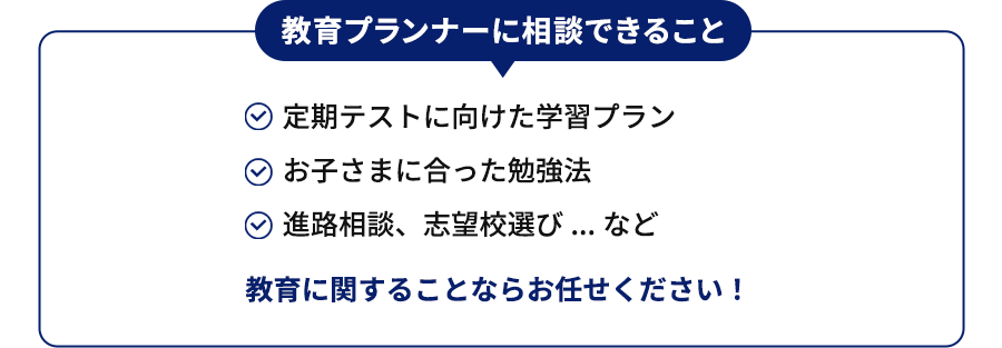 教育プランナーに相談できること 進路相談、志望校選び 自分に合った勉強法 学習プランの見直し...など 教育に関することならお任せください！