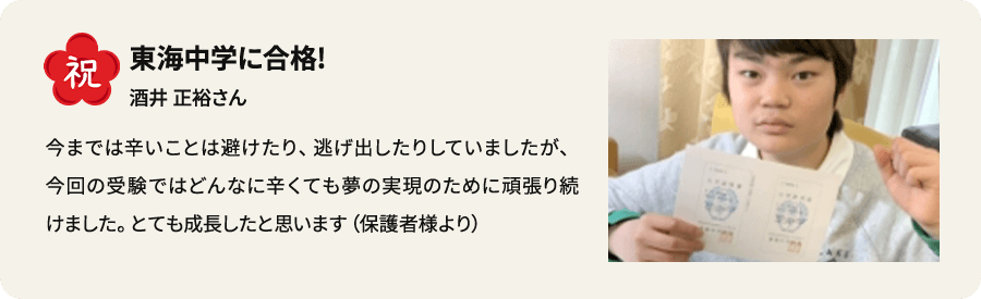 祝 東海中学に合格！ 酒井正裕さん 今までは辛いことは避けたり、逃げ出したりしていましたが、今回の受験ではどんなに辛くても夢の実現のために頑張り続けました。とても成長したと思います（保護者様より）