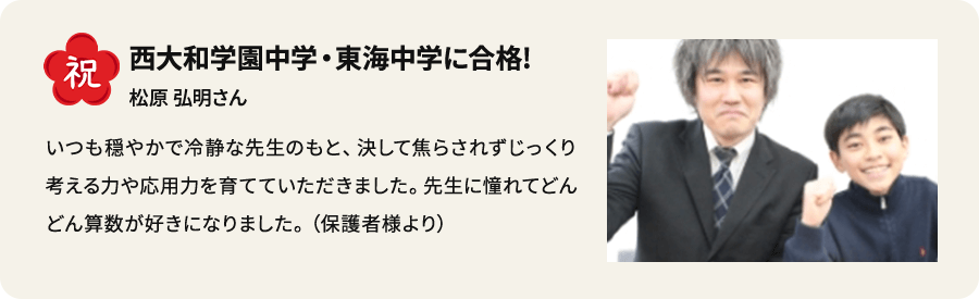 祝 西大和学園中学・東海中学に合格！ 松原弘明さん いつも穏やかで冷静な先生のもと、決して焦らされずじっくり考える力や応用力を育てていただきました。先生に憧れてどんどん算数が好きになりました。（保護者様より）