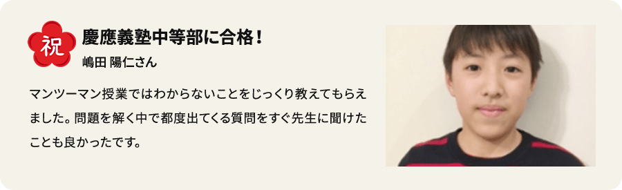 祝 慶應義塾中等部に合格！ 嶋田陽仁さん マンツーマン授業ではわからないことをじっくり教えてもらいました。問題を解く中で都度出てくる質問をすぐ先生に聞けたことも良かったです。