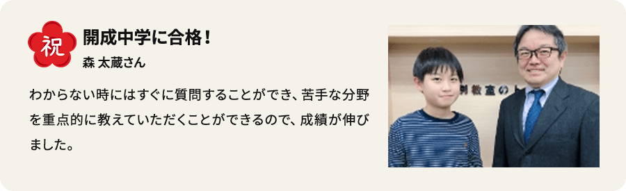 祝 開成中学に合格！ 森太蔵さん わからない時にはすぐに質問できることができ、苦手な分野を重点的に教えていただくことができるので、成績が伸びました。