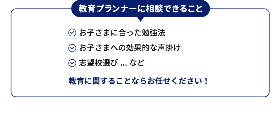 教育プランナーに相談できること お子さまに合った勉強法 お子さまへの効果的な声掛け 志望校選び...など 教育に関することならお任せください！