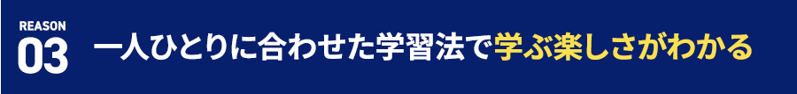 REASON 03 一人ひとりに合わせた学習法で学ぶ楽しさがわかる