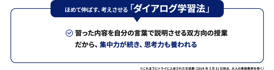 ほめて伸ばす、考えさせる「ダイアログ学習法」習った内容を自分の言葉で説明させる双方向の授業だから、集中力が続き、思考力も養われる ※これまでにトライに入会された生徒数（2024年3月31日時点。大人の家庭教師を除く）