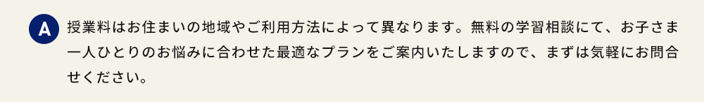 A 授業料はお住まいの地域やご利用方法によって異なります。無料の学習相談にて、お子さま一人ひとりのお悩みに合わせた最適なプランをご案内いたしますので、まずは気軽にお問合せください。