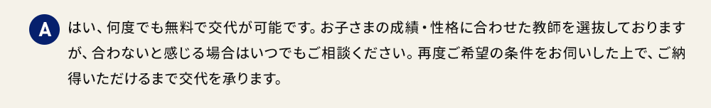 A はい、何度でも無料で交代が可能です。お子さまの成績・性格に合わせた教師を選抜しておりますが、合わないと感じる場合はいつでもご相談ください。再度ご希望の条件をお伺いした上で、ご納得いただけるまで交代を承ります。