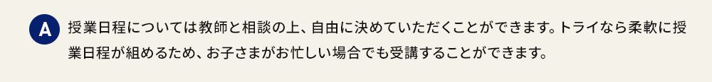 A 授業日程については教師と相談の上、自由に決めていただくことができます。トライなら柔軟に授業日程が組めるため、お子さまがお忙しい場合でも受講することができます。