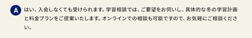 A はい、入会しなくても受けられます。学習相談では、ご要望をお伺いし、具体的な学習計画と料金プランをご提案いたします。オンラインでの相談も可能ですので、お気軽にご相談ください。