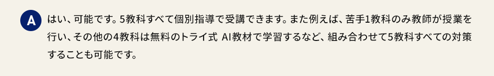 A はい、可能です。5教科すべて個別指導で受講できます。また例えば、苦手1教科のみ教師が授業を行い、その他の4教科は無料のトライ式 AI教材で学習するなど、組み合わせて5教科すべての対策することも可能です。