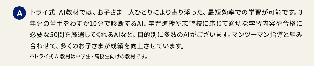 A トライ式 AI教材では、お子さま一人ひとりにより寄り添った、最短効率での学習が可能です。3年分の苦手をわずか10分で診断するAI、学習進捗や志望校に応じて適切な学習内容や合格に必要な50問を厳選してくれるAIなど、目的別に多数のAIがございます。マンツーマン指導と組み合わせて、多くのお子さまが成績を向上させています。※トライ式 AI教材は中学生・高校生向けの教材です。