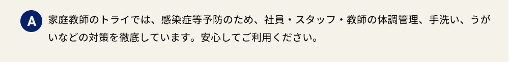 A 家庭教師のトライでは、感染症等予防のため、社員・スタッフ・教師の体調管理、手洗い、うがいなどの対策を徹底しています。安心してご利用ください。