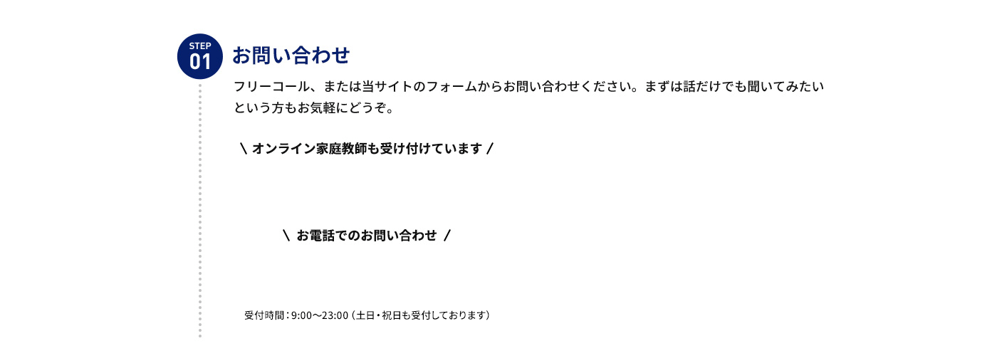 STEP 01 お問い合わせ フリーコール、または当サイトのフォームからお問い合わせください。まずは話だけでも聞いてみたいという方もお気軽にどうぞ。 オンライン家庭教師も受け付けています お電話でのお問い合わせ受付時間：9:00～23:00(土日・祝日も受付しております)