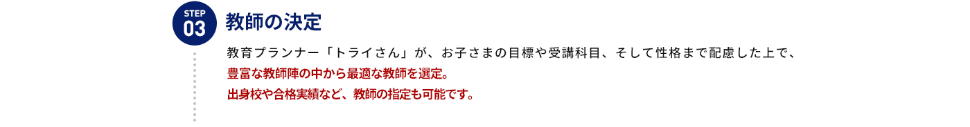 STEP 03 教師の決定 教育プランナー「トライさん」が、お子さまの目標や受講科目、そして性格まで配慮した上で、豊富な教師陣の中から最適な教師を選定。出身校や合格実績など、教師の指定も可能です。