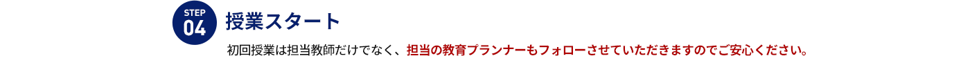 STEP 04 授業スタート 初回授業は担当教師だけでなく、担当の教育プランナーもフォローさせていただきますのでご安心ください。