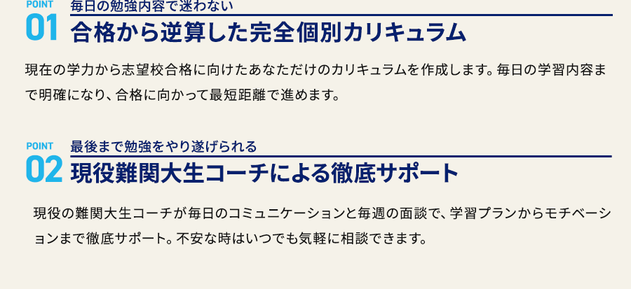 POINT 01 毎日の勉強内容で迷わない 合格から逆算した完全個別カリキュラム POINT 02 最後まで勉強をやり遂げられる 現役難関大生コーチによる徹底サポート