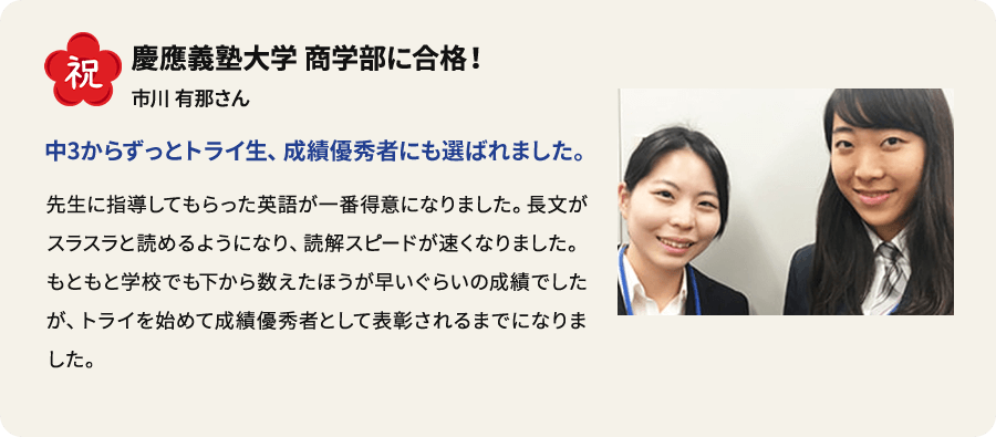 祝 慶應義塾大学商学部に合格！ 市川有那さん 中3からずっとトライ生、 成績優秀者にも選ばれました。 先生に指導してもらった英語が一番得意になりました。長文がスラスラと読めるようになり、読解スピードが速くなりました。もともと学校でも下から数えたほうが早いぐらいの成績でしたが、トライを始めて成績優秀者として表彰されるまでになりました。