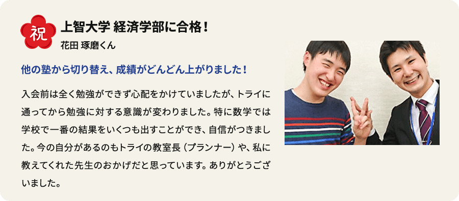 祝 上智大学 経済学部に合格！ 花田琢磨くん 他の塾から切り替え、 成績がどんどん上がりました！ 入会前は全く勉強ができず心配をかけていましたが、トライに通ってから勉強に対する意識が変わりました。特に数学では学校で一番の結果をいくつも出すことができ、自信がつきました。今の自分があるのもトライの教室長（プランナー）や、私に教えてくれた先生のおかげだと思っています。ありがとうございました。