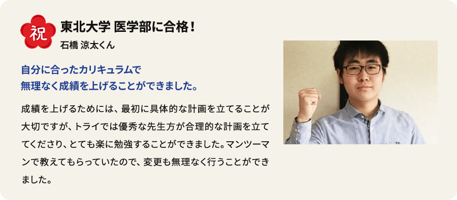 祝 慶應義塾大学商学部に合格！ 市川有那さん 中3からずっとトライ生、 成績優秀者にも選ばれました。 先生に指導してもらった英語が一番得意になりました。長文がスラスラと読めるようになり、読解スピードが速くなりました。もともと学校でも下から数えたほうが早いぐらいの成績でしたが、トライを始めて成績優秀者として表彰されるまでになりました。