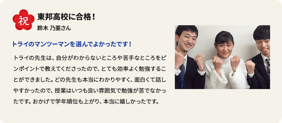 祝 東邦高校に合格！ 鈴木乃亜さん トライのマンツーマンを選んでよかったです！ トライの先生は、自分がわからないところや苦手なところをピンポイントで教えてくださったので、 とても効率よく勉強することができました。どの先生も本当にわかりやすく、面白くて話しやすかったので、授業はいつも良い雰囲気で勉強が苦でなかったです。おかげで学年順位も上がり、本当に嬉しかったです。