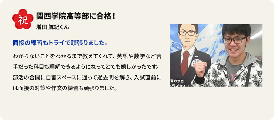 祝 関西学院高等部に合格！ 増田航紀くん 面接の練習もトライで頑張りました。 わからないことをわかるまで教えてくれて、英語や数学など苦手だった科目も理解できるようになってとても嬉しかったです。部活の合間に自習スペースに通って過去問を解き、入試直前には面接の対策や作文の練習も頑張りました。