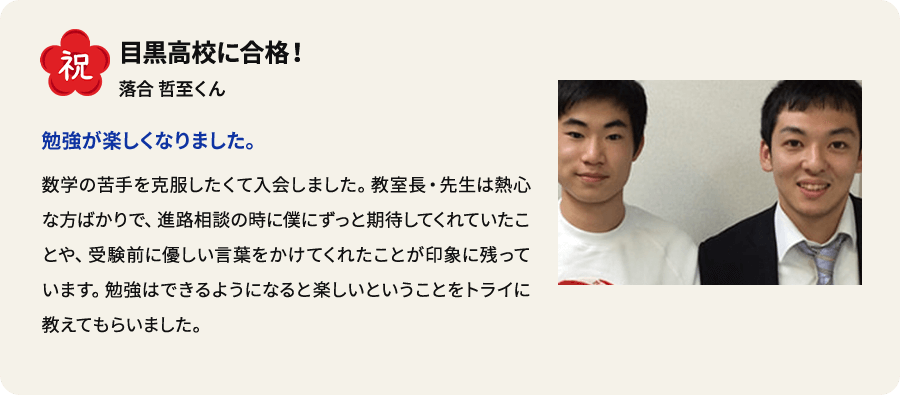 祝 目黒高校に合格！ 落合哲至くん 勉強が楽しくなりました。 数学の苦手を克服したくて入会しました。教室長・先生は熱心な方ばかりで、進路相談の時に僕にずっと期待してくれていたことや、受験前に優しい言葉をかけてくれたことが印象に残っています。 勉強はできるようになると楽しいということをトライに教えてもらいました。