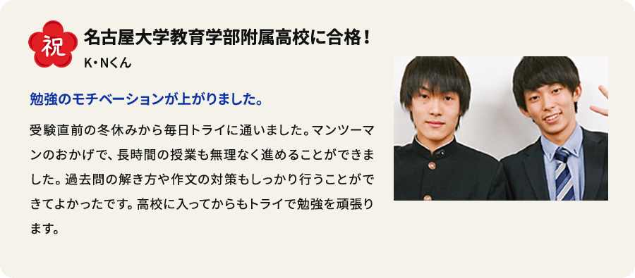 祝 名古屋大学教育学部附属高校に合格！ K.Nくん 勉強のモチベーションが上がりました。 受験直前の冬休みから毎日トライに通いました。 マンツーマンのおかげで、長時間の授業も無理なく進めることができました。過去問の解き方や作文の対策もしっかり行うことができてよかったです。高校に入ってからもトライで勉強を頑張ります。