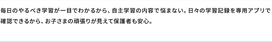 毎日のやるべき学習が一目でわかるから、自主学習の内容で悩まない。日々の学習記録を専用アプリで確認できるから、お子さまの頑張りが見えて保護者も安心。