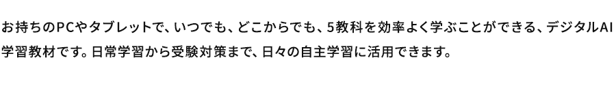 お持ちのPCやタブレットで、いつでも、どこからでも、5教科を効率よく学ぶことができる、デジタルAI学習教材です。日常学習から受験対策まで、日々の自主学習に活用できます。