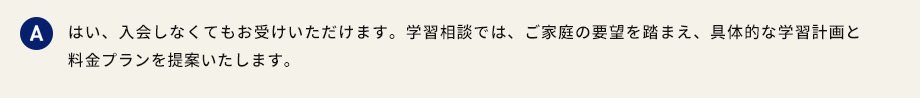 A はい、入会しなくてもお受けいただけます。学習相談では、ご家庭の要望を踏まえ、具体的な学習計画と料金プランを提案いたします。