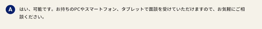 A はい、可能です。お持ちのPCやスマートフォン、タブレットで面談を受けていただけますので、お気軽にご相談ください。