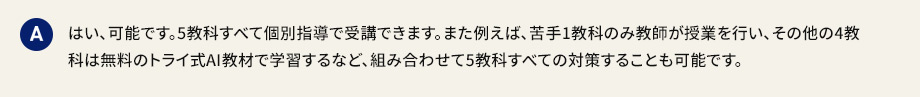 A はい、可能です。5教科すべて個別指導で受講できます。また例えば、苦手1教科のみ教師が授業を行い、その他の4教科は無料のトライ式AI教材で学習するなど、組み合わせて5教科すべての対策することも可能です。