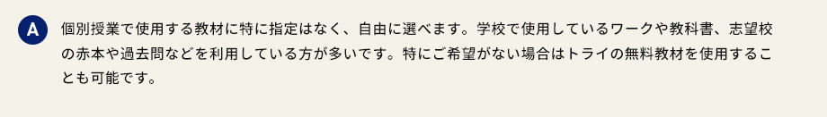 A 個別授業で使用する教材に特に指定はなく、自由に選べます。学校で使用しているワークや教科書、志望校の赤本や過去問などを利用している方が多いです。特にご希望がない場合はトライの無料教材を使用することも可能です。