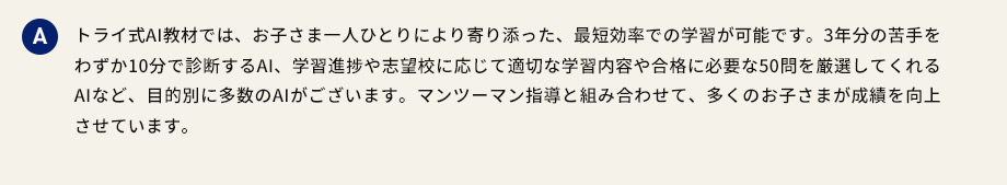 A トライ式AI教材では、お子さま一人ひとりにより寄り添った、最短効率での学習が可能です。3年分の苦手をわずか10分で診断するAI、学習進捗や志望校に応じて適切な学習内容や合格に必要な50問を厳選してくれるAIなど、目的別に多数のAIがございます。マンツーマン指導と組み合わせて、多くのお子さまが成績を向上させています。