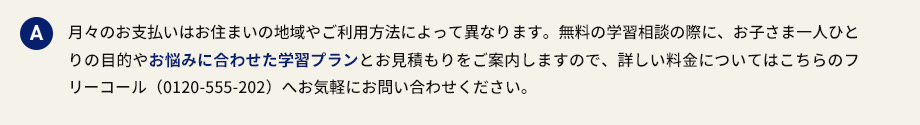 A 月々のお支払いはお住まいの地域やご利用方法によって異なります。無料の学習相談の際にお子さま一人ひとりのお悩みに合わせて最適なプランをご案内いたします。併せて、お子さまに合わせたオーダーメイドのお見積もりを作成させていただきますので、詳しい料金については、こちらのフリーコール（0120ー555ー202）へお気軽にお問い合わせください。