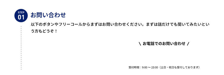 STEP01 お問い合わせ 以下のボタンやフリーコールからまずはお問い合わせください。まずは話だけでも聞いてみたいという方もどうぞ！ お電話でのお問い合わせ 受付時間：9：00から23：00（土日・祝日も受付しております）