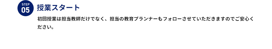 STEP05 授業スタート 初回授業は担当教師だけでなく、担当の教育プランナーもフォローさせていただきますのでご安心ください。