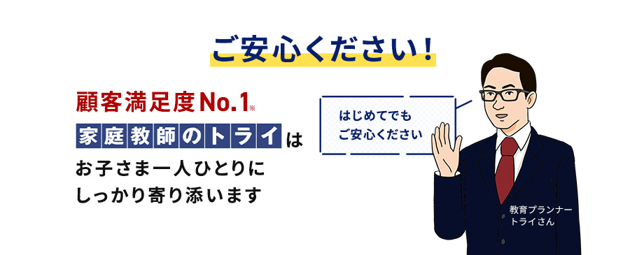 ご安心ください！ 顧客満足度No.1※ 家庭教師のトライはお子さま一人ひとりにしっかり寄り添います はじめてでもご安心ください 教育プランナートライさん