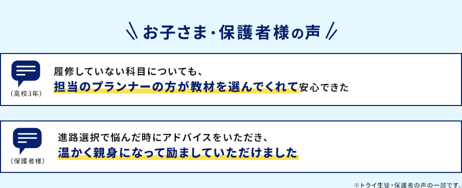 お子さま・保護者様の声 履修していない科目についても、担当のプランナーの方が教材を選んでくれて安心できた。 （高校3年） 進路選択で悩んだ時にアドバイスをいただき、温かく親身になって励ましていただけました。（保護者様） ※トライ生徒・保護者の声の一部です。