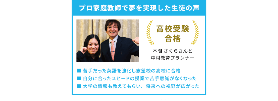 プロ家庭教師で夢を実現した生徒の声 高校受験合格 本間さくらさんと中村教育プランナー 苦手だった英語を強化し志望校の高校に合格 自分に合ったスピードの授業で苦手意識がなくなった 大学の情報も教えてもらい、将来への視野が広がった ※トライ生徒の声の一部です。