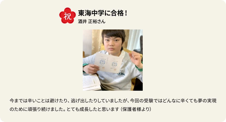 祝 東海中学に合格！ 酒井正裕さん 今までは辛いことは避けたり、逃げ出したりしていましたが、今回の受験ではどんなに辛くても夢の実現のために頑張り続けました。とても成長したと思います（保護者様より）