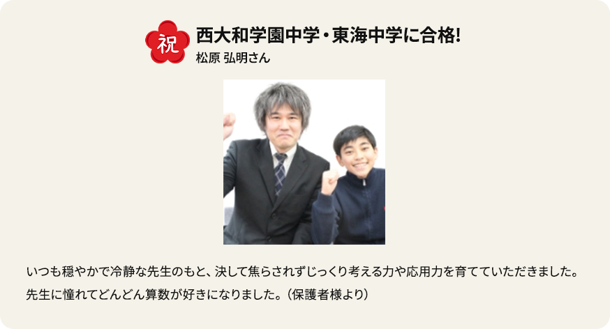 祝 西大和学園中学・東海中学に合格！ 松原弘明さん いつも穏やかで冷静な先生のもと、決して焦らされずじっくり考える力や応用力を育てていただきました。先生に憧れてどんどん算数が好きになりました。（保護者様より）