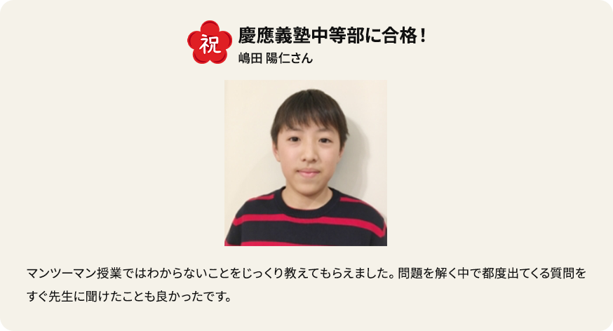 祝 慶應義塾中等部に合格！ 嶋田陽仁さん マンツーマン授業ではわからないことをじっくり教えてもらいました。問題を解く中で都度出てくる質問をすぐ先生に聞けたことも良かったです。