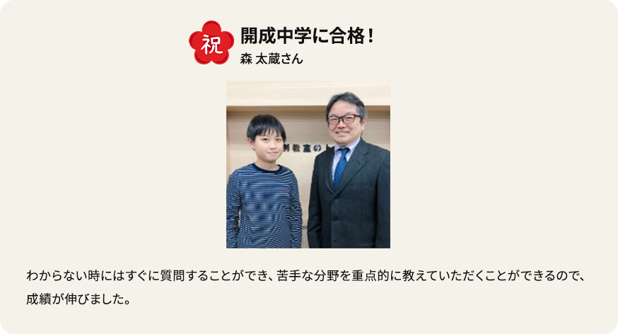 祝 開成中学に合格！ 森太蔵さん わからない時にはすぐに質問できることができ、苦手な分野を重点的に教えていただくことができるので、成績が伸びました。