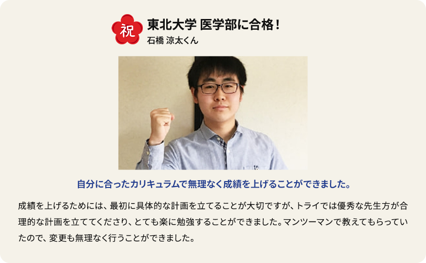 祝 慶應義塾大学商学部に合格！ 市川有那さん 中3からずっとトライ生、 成績優秀者にも選ばれました。 先生に指導してもらった英語が一番得意になりました。長文がスラスラと読めるようになり、読解スピードが速くなりました。もともと学校でも下から数えたほうが早いぐらいの成績でしたが、トライを始めて成績優秀者として表彰されるまでになりました。