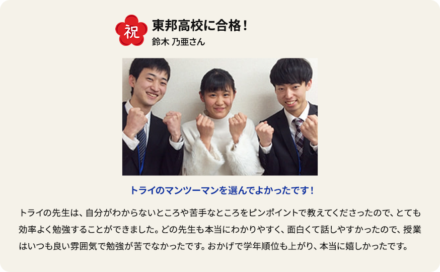 祝 東邦高校に合格！ 鈴木乃亜さん トライのマンツーマンを選んでよかったです！ トライの先生は、自分がわからないところや苦手なところをピンポイントで教えてくださったので、 とても効率よく勉強することができました。どの先生も本当にわかりやすく、面白くて話しやすかったので、授業はいつも良い雰囲気で勉強が苦でなかったです。おかげで学年順位も上がり、本当に嬉しかったです。