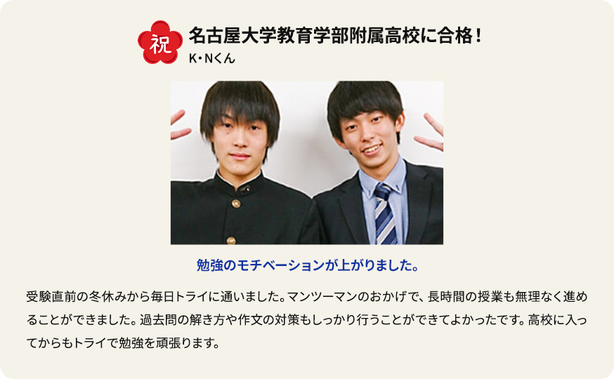 祝 名古屋大学教育学部附属高校に合格！ K.Nくん 勉強のモチベーションが上がりました。 受験直前の冬休みから毎日トライに通いました。 マンツーマンのおかげで、長時間の授業も無理なく進めることができました。過去問の解き方や作文の対策もしっかり行うことができてよかったです。高校に入ってからもトライで勉強を頑張ります。