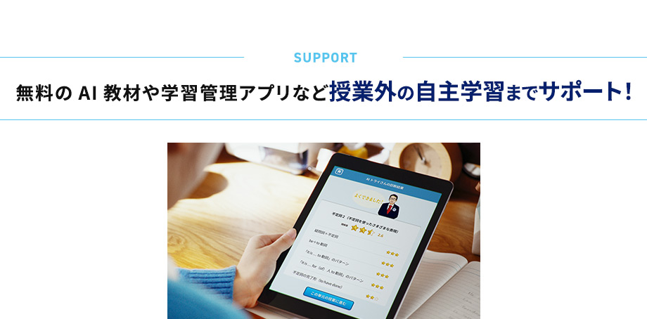 SUPPORT 無料のAI教材や学習管理アプリなど授業外の自主学習までサポート！