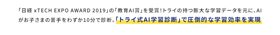 「日経xTECHEXPOAWARD2019」の「教育AI賞」を受賞！トライの持つ膨大な学習データを元に、AIがお子さまの苦手をわずか10分で診断。 「トライ式AI学習診断」で圧倒的な学習効率を実現