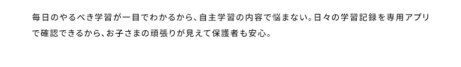 毎日のやるべき学習が一目でわかるから、自主学習の内容で悩まない。日々の学習記録を専用アプリで確認できるから、お子さまの頑張りが見えて保護者も安心。