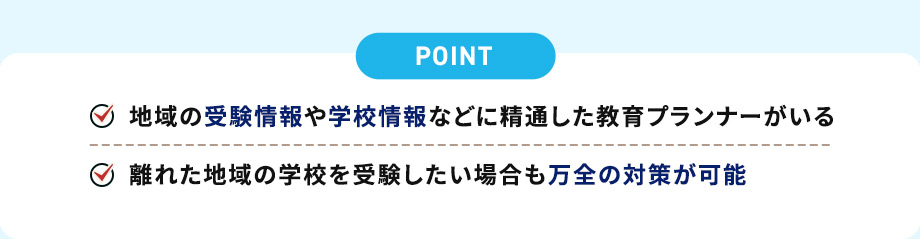 POINT 地域の受験情報や学校情報などに精通した教育プランナーがいる 離れた地域の学校を受験したい場合も万全の対策が可能